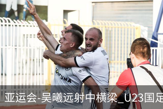 亚运会-吴曦远射中横梁 U23国足0-0憾平伊朗暂列次席